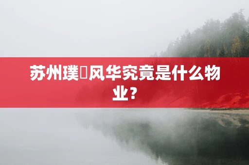 苏州璞玥风华究竟是什么物业？