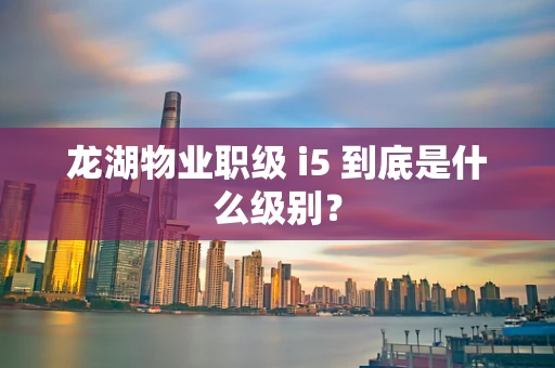 龙湖物业职级 i5 到底是什么级别？
